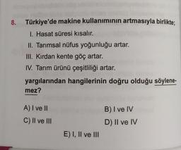 8.
Türkiye'de makine kullanımının artmasıyla birlikte;
I. Hasat süresi kısalır.
II. Tarımsal nüfus yoğunluğu artar.
III. Kırdan kente göç artar.
IV. Tarım ürünü çeşitliliği artar.
yargılarından hangilerinin doğru olduğu söylene-
mez?
B) I ve IV
A) I ve II
C) II ve III
D) II ve IV
E) I, II ve III