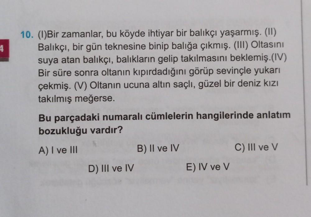 4
10. (1)Bir zamanlar, bu köyde ihtiyar bir balıkçı yaşarmış. (1)
Balıkçı, bir gün teknesine binip balığa çıkmış. (III) Oltasını
suya atan balıkçı, balıkların gelip takılmasını beklemiş.(IV)
Bir süre sonra oltanın kıpırdadığını görüp sevinçle yukarı
çekmiş