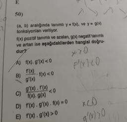 E
.
50)
s
(a, b) aralığında tanımlı y = f(x), ve y = g(x)
fonksiyonları veriliyor.
f(x) pozitif tanımlı ve azalan, g(x) negatif tanımlı
ve artan ise aşağıdakilerden hangisi doğru-
dur?
770
f(xico
A) f(x).g'(x) <0
f(x)
B)
• f(x) < 0
g'(x)
g'(x). P(x)
gx· PW<0
f(x). g()
D) f'(X)g'(x). f(x) = 0
E) '(x).g'(x) > 0
C)
a
XCO
g'ryo
