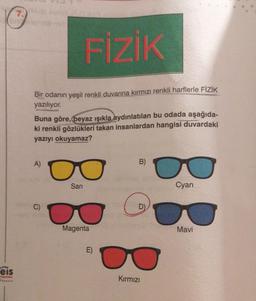 7.
FİZİK
Bir odanın yeşil renkli duvarına kırmızı renkli harflerle FİZİK
yazılıyor.
Buna göre, beyaz ışıkla aydınlatılan bu odada aşağıda-
ki renkli gözlükleri takan insanlardan hangisi duvardaki
yazıyı okuyamaz?
A)
B)
Sari
Cyan
C)
G
D
Magenta
Mavi
E)
.
eis
Yayin
Kırmızı