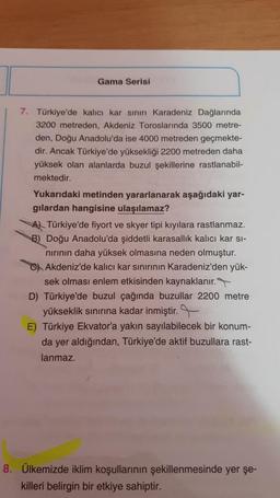 Gama Serisi
7. Türkiye'de kalıcı kar sınırı Karadeniz Dağlarında
3200 metreden, Akdeniz Toroslarında 3500 metre-
den, Doğu Anadolu'da ise 4000 metreden geçmekte-
dir. Ancak Türkiye'de yüksekliği 2200 metreden daha
yüksek olan alanlarda buzul şekillerine rastlanabil-
mektedir.
Yukarıdaki metinden yararlanarak aşağıdaki yar-
gilardan hangisine ulaşılamaz?
Al Türkiye'de fiyort ve skyer tipi kıyılara rastlanmaz.
B) Doğu Anadolu'da şiddetli karasallik kalıcı kar si-
nirinin daha yüksek olmasına neden olmuştur.
C) Akdeniz'de kalıcı kar sınırının Karadeniz'den yük-
sek olması enlem etkisinden kaynaklanır.
D) Türkiye'de buzul çağında buzullar 2200 metre
yükseklik sınırına kadar inmiştir.
E) Türkiye Ekvator'a yakın sayılabilecek bir konum-
da yer aldığından, Türkiye'de aktif buzullara rast-
lanmaz.
8. Ülkemizde iklim koşullarının şekillenmesinde yer şe-
killeri belirgin bir etkiye sahiptir.
