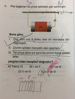 6.
Pile bağlanan tel çiviye şekildeki gibi sarılmıştır.
PİL
mikro
Buna göre,
1. Çivi, sivri ucu S kutbu olan bir mıknatısa dö-
nüşmüştür.
II. Çivinin içinden manyetik alan geçmez.
III. Tel Çiviye daha sık sarılırsa çivinin kutup şiddeti
artar.
yargılarından hangileri doğrudur?
A) Yalnız III B) I ve II C) I ve III
D) II ve III Eh, II ve III