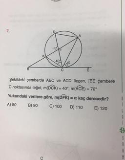 7.
A
409
70°
B
E
Şekildeki çemberde ABC ve ACD üçgen, [BE çembere
C noktasında teğet, m(DCK) = 40°, m(ACE) = 70°
Yukarıdaki verilere göre, m(DFK) = a kaç derecedir?
A) 80
B) 90
C) 100
D) 110
E) 120
B
1
L
G
1
B
S
A
B
M