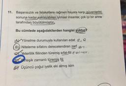 11. Başarısızlık ve felaketlere rağmen hayata karşı güvenlerini
sonuna kadar saklayabilen iyimser insanlar, çok iyi bir anne
tarafından büyütülmüştür.
Bu cümlede aşağıdakilerden hangisi yoktur?
A) Yönelme durumuyla kullanılan edat e, a
B) Niteleme sıfatını derecelendiren zarf
en
C Yeterlilik fiilinden türemiş sifat-fiil e bil male.
Birleşik zamanlı türemiş fiil
EX Üçüncü çoğul iyelik eki almış isim
