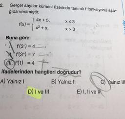 2.
Gerçel sayılar kümesi üzerinde tanımlı f fonksiyonu aşa-
ğıda verilmiştir.
4x + 5,
X<3
f(x) =
X> 3
=
x2 + x,
OTİK
XT
Buna göre
f'(3-) = 4
Ni f'(3+) = 7
III. f'(1) = 4 -
ifadelerinden hangileri doğrudur?
A) Yalnız!
B) Yalnız II
C) Yalnız III
D) I ve III
E) I, II ve IN