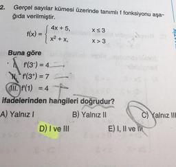 2.
Gerçel sayılar kümesi üzerinde tanımlı f fonksiyonu aşa-
ğıda verilmiştir.
4x + 5,
X<3
f(x) =
X> 3
=
x2 + x,
OTİK
XT
Buna göre
f'(3-) = 4
Ni f'(3+) = 7
III. f'(1) = 4 -
ifadelerinden hangileri doğrudur?
A) Yalnız!
B) Yalnız II
C) Yalnız III
D) I ve III
E) I, II ve IN
