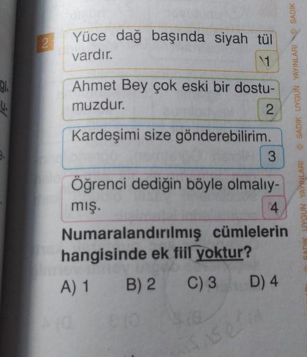 2
Yüce dağ başında siyah tül
vardır.
OL
Ahmet Bey çok eski bir dostu-
muzdur.
2
U.
Kardeşimi size gönderebilirim.
3
Öğrenci dediğin böyle olmalıy-
mış.
Numaralandırılmış cümlelerin
hangisinde ek fiil yoktur?
A) 1 B) 2 C) 3
SADIK UYGUN YAYINLARI @ SADIK UYG