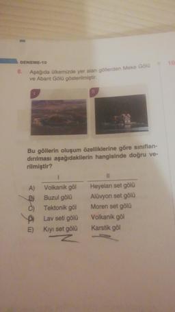 DENEME-10
10
8.
Aşağıda ülkemizde yer alan göllerden Meke Gölu
ve Abant Gölü gösterilmiştir.
Bu göllerin oluşum özelliklerine göre sınıflan-
dırılması aşağıdakilerin hangisinde doğru ve-
rilmiştir?
1
A) Volkanik göl
Buzul gölü
Tektonik göl
Lav seti gölü
E) Kıyı set gölü
Heyelan set gölü
Alüvyon set gölü
Moren set gölü
Volkanik göl
Karstik göl
