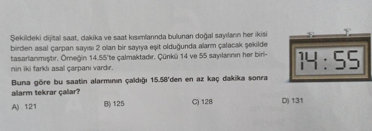 14:55
Şekildeki dijital saat, dakika ve saat kısımlarında bulunan doğal sayıların her ikisi
birden asal çarpan sayısı 2 olan bir sayıya eşit olduğunda alarm çalacak şekilde
tasarlanmıştır. Örneğin 14.55'te çalmaktadır. Çünkü 14 ve 55 sayılarının her biri-
