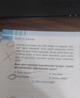 Tarih ve Zaman
7 Geçmişi aydınlatan her türlü belge ve bulguya "kay-
nak" denir. Kaynaklar önce kendi aralarında birinci
elden ve ikinci elden kaynaklar olmak üzere ikiye ayrı-
lir. Birinci elden ve ikinci elden kaynaklar yazılı, sözlü,
sesli ve görüntülü kaynaklar olmak üzere bölümlere
ayrılır
Buna göre aşağıdaki kaynaklardan hangisi, özellik-
leri bakımından diğerlerinden ayrılır?
A) Tarım araçları
B) Heykeller
Hiyeroglifler
D) Savaş aletleri
E) Kilim dokumaları
