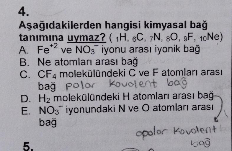 +2
4.
Aşağıdakilerden hangisi kimyasal bağ
tanımına uymaz? ( 1H, 6C, 7N, 80, 9F, 10Ne)
A. Fet2 ve NO3 iyonu arası iyonik bağ
B. Ne atomları arası bağ
C. CF4 molekülündeki C ve Fatomları arası
bağ polor Kovolent bag
D. H2 molekülündeki H atomları arası bağ
