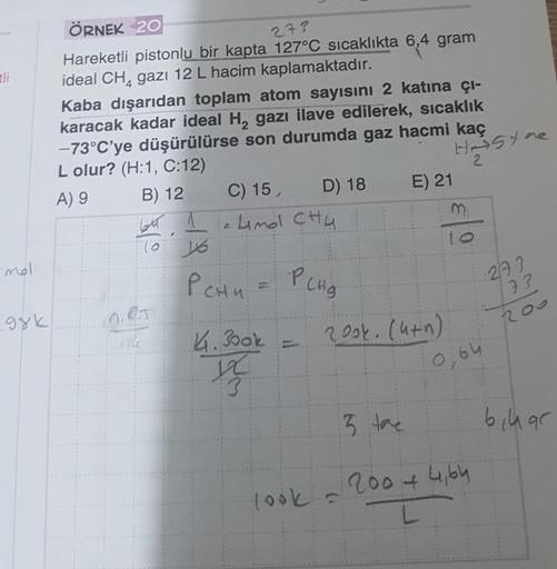 278
ti
ÖRNEK 20
Hareketli pistonlu bir kapta 127°C sıcaklıkta 6,4 gram
ideal CH, gazı 12 L hacim kaplamaktadır.
Kaba dışarıdan toplam atom sayısını 2 katına çi-
karacak kadar ideal H, gazı ilave edilerek, sıcaklık
-73°C'ye düşürülürse son durumda gaz hacmi