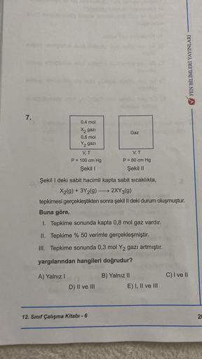 FEN BİLİMLERİ YAYINLARI
7.
0,4 mol
X2 gazı
0,6 mol
Y2gazi
Gaz
VT
P = 100 cm Hg
Şekil 1
VT
P = 80 cm Hg
Şekil 11
Şekil I deki sabit hacimli kapta sabit sicaklıkta,
X2(g) + 3Y2(g) → 2XY3(9)
tepkimesi gerçekleştikten sonra şekil II deki durum oluşmuştur.
Buna