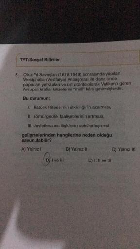 TYT/Sosyal Bilimler
5. Otuz Yil Savaşlan (1618-1648) sonrasında yapılan
Westphalia (Vestfalya) Antlaşması ile daha önce
papadan yetki alan ve üst otorite olarak Vatikan'ı gören
Avrupalı krallar kiliselerini "milli hale getirmişlerdir.
Bu durumun;
1. Katoli