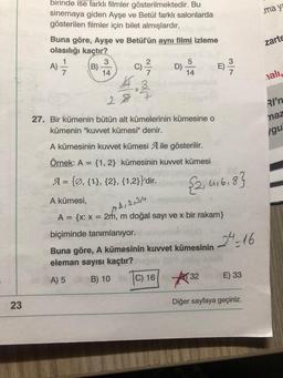 .may
zarte
birinde ise farklı filmler gösterilmektedir. Bu
sinemaya giden Ayşe ve Betül farklı salonlarda
gösterilen filmler için bilet almışlardır.
Buna göre, Ayşe ve Betül'ün aynı filmi izleme
olasılığı kaçtır?
3
2
5
B)
D)
14
14
4.
28
A)
C) 2 /
C
E) /
ON
nali,
RI'n
naz
27. Bir kümenin bütün alt kümelerinin kümesine o
kümenin "kuvvet kümesi" denir.
Igu
A kümesinin kuvvet kümesi A ile gösterilir.
Örnek: A =
{1,2} kümesinin kuvvet kümesi
A= {Ø, {1}, {2}, {1,2}}'dir.
{2,4,6,8}
1, 2, 3,4
A kümesi,
A = {x: x = 21h, m doğal sayı ve x bir rakam}
biçiminde tanımlanıyor.
24 = 16
Buna göre, A kümesinin kuvvet kümesinin
eleman sayısı kaçtır?
A) 5 B) 10
1C) 16 / 32
E) 33
23
Diğer sayfaya geçiniz.
