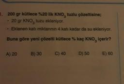 1. 200 gr kütlece %20 lik KNO, tuzlu çözeltisine;
20 gr KNO, tuzu ekleniyor.
Eklenen katı miktarının 4 katı kadar da su ekleniyor.
Buna göre yeni çözelti kütlece % kaç KNO, içerir?
A) 20
B) 30
C) 40
D) 50 E) 60
