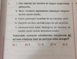 1.
1. Film izlemek için kendine bir boşluk oluşturmaya
çalışıyordu.
II. Tenis maçlarını seyrederken televizyon karşısın-
da bile sessiz olurdu.
III. Kendi geleceğini kurarken bir de sıkıntılar vardı.
IV. Derginin en dolu yerinde çılgın bir yer açıyordu.
V. Akrabalarınıza kulak tıkadığınız an olumsuz at-
mosfer yerini olumlu atmosfere bırakır.
Yukarıdaki numaralı cümlelerden hangisinde bir
ad hem niteleme hem de belirtme sıfatı almıştır?
A)
B) ||
C) III
sin
EV
