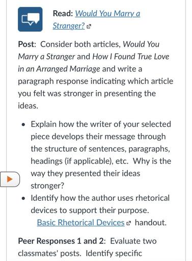 Read: Would You Marry a
Stranger?
Post: Consider both articles, Would You
Marry a Stranger and How I Found True Love
in an Arranged Marriage and write a
paragraph response indicating which article
you felt was stronger in presenting the
ideas.
• Explain how the writer of your selected
piece develops their message through
the structure of sentences, paragraphs,
headings (if applicable), etc. Why is the
way they presented their ideas
stronger?
• Identify how the author uses rhetorical
devices to support their purpose.
Basic Rhetorical Devices e handout.
Peer Responses 1 and 2: Evaluate two
classmates' posts. Identify specific