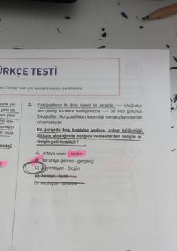 ÜRKÇE TESTİ
in Türkçe Testi için ayrılan kısmına işaretleyiniz.
arda ya-
yolu da
an yani
leli izle-
amayıp
ari elde
3. Fotoğraflarını ilk defa kişisel bir sergide fotoğrafçı-
nin çektiği karelere baktığımızda - bir yapı görürüz;
fotoğrafları, kurgusallıktan kaçındığı kompozisyonlardan
oluşmaktadır.
Bu parçada bos birakılan yerlere, anlam bütünlüğü
dikkate alındığında aşağıda verilenlerden hangisi si-
rasıyla getirilmelidir?
asözü
z.
A) ortaya seren - seçkin
B) bir araya getiren - gerçekçi
C) yayımlayan - özgün
D) tanıtan - farklı
Et toplayan - simetrik