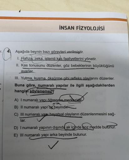 İNSAN FİZYOLOJİSİ
r.
4 Aşağıda beynin bazı görevleri verilmiştir.
1. Hafıza, zeka, istemli kas faaliyetlerini yönetir.
II. Kas tonusunu düzenler, göz bebeklerinin büyüklüğünü
ayarlar.
III. Yutma, kusma. öksürme gibi refleks olaylarını düzenler.
Buna göre, 