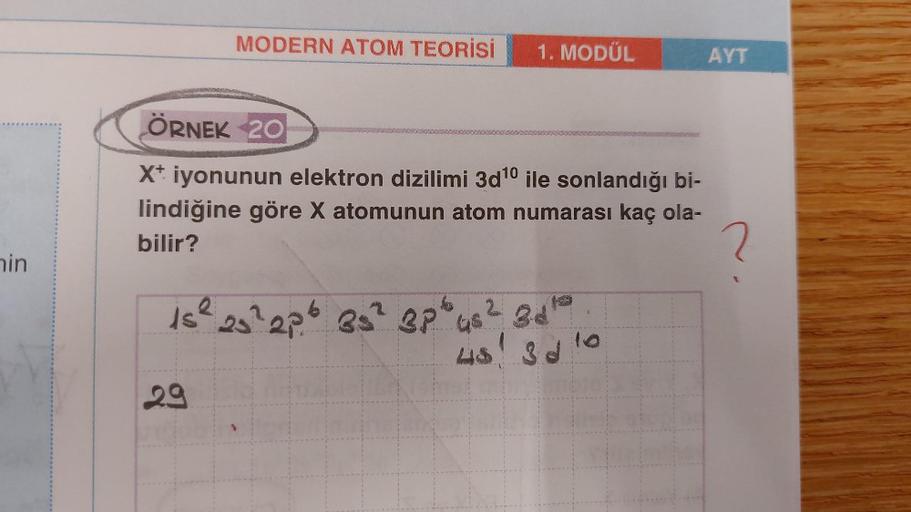 MODERN ATOM TEORİSİ
1. MODÜL
AYT
ÖRNEK 20
X+ iyonunun elektron dizilimi 3d 10 ile sonlandığı bi-
lindiğine göre X atomunun atom numarası kaç ola-
bilir?
2
nin
is² s²2p6 85 28" 4 ² 3 do
5² 2
48! 3d
29
