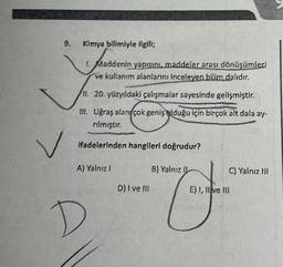 9.
Kimya bilimiyle ilgili;
1. Maddenin yapısını maddeler arası dönüşümleri
ve kullanım alanlarını inceleyen bilim dalıdır.
11. 20. yüzyıldaki çalışmalar sayesinde gelişmiştir.
III. Uğraş alan çok geniş olduğu için birçok alt dala ay-
rılmıştır.
ifadelerinden hangileri doğrudur?
A) Yalnız 1
B) Yalnız II
C) Yalnız III
D) I ve III
E) 1, II ve III