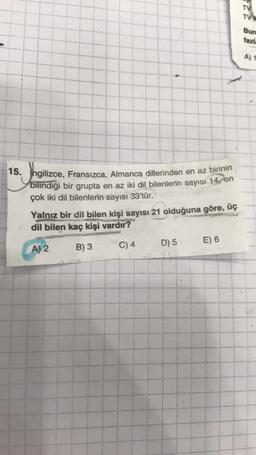 TV
TVN
Bun
fazi:
A) 1
15. Ingilizce, Fransızca, Almanca dillerinden en az birinin
bilindiği bir grupta en az iki dil bilenlerin sayısı 14 en
çok iki dil bilenlerin sayısı 33'tür.
Yalnız bir dil bilen kişi sayısı 21 olduğuna göre, üç
dil bilen kaç kişi vardır?
D) 5
E) 6
A) 2
B) 3
C) 4
