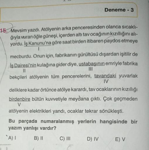 Deneme - 3
15. Mevsim yazdı. Atölyenin arka penceresinden olanca sıcakli-
ğıyla vuran öğle güneşi, içerden altı tavocağının kızıllığını ali-
yordu. İş Kanunu'na göre saat birden itibaren paydos etmeye
1
mecburdu. Onun için, fabrikanın gürültüsü dışardan iş