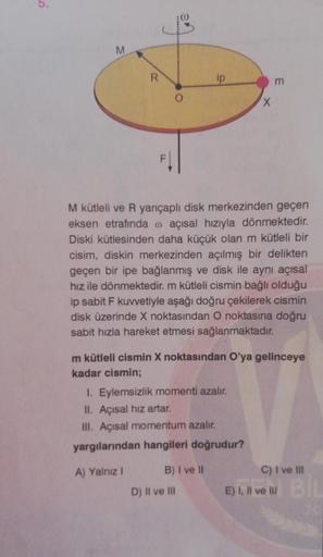 M
R
ip
m
X
M kütleli ve R yarıçaplı disk merkezinden geçen
eksen etrafında o açısal hızıyla dönmektedir.
Diski kütlesinden daha küçük olan m kütleli bir
cisim, diskin merkezinden açılmış bir delikten
geçen bir ipe bağlanmış ve disk ile aynı açısal
hız ile