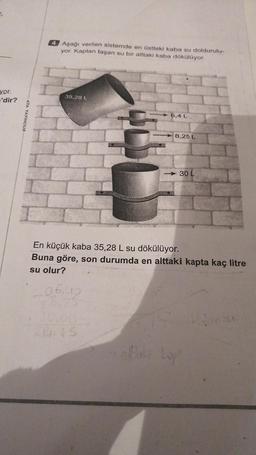 4 Aşağı verilen sistemde en üstteki kaba su doldurulu-
yor. Kaptan taşan su bir alttaki kaba dökülüyor.
yor.
'dir?
35,28 L
ATA YAYINCILIK
6.4 L
8,25 L
- 30 L
En küçük kaba 35,28 L su dökülüyor.
Buna göre, son durumda en alttaki kapta kaç litre
su olur?
06.00
lo
