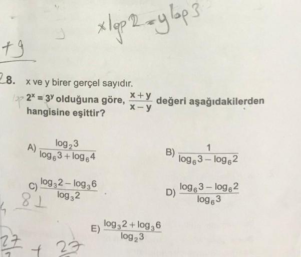 xlop 2 ay lop3
+9
8.
x ve y birer gerçel sayıdır.
x+y
15p 2* = 3' olduğuna göre, değeri aşağıdakilerden
X-y
hangisine eşittir?
A)
log23
log63+ log.4
1
B)
log 3 - log 2
log32 - log36
log32
81
log63 - log 2
D)
log83
4
E)
log32+ log 36
log23
27
7