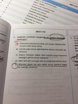 D
20211110
B
Konular
D
E
zcük ve Söz Öbeklerinde Anlam
Deyim - Atasözü
Sözcük ve Söz Öbeklerinde Anlam
Cümlede Anlam ve Anlatım
Paragrafta Ana Düşünce
Paragrafta Yardımcı Düşünce
Cümlede Anlam ve Anlatım
Paragrafta Ana Düşünce
Paragrafta Ana Düşünce
Fiiller (Fiilde ki-
B
C
B.
Nokt
20211110
naklara
15. Aşağıdaki cümlelerin hangisinde bir anlatım bozukluðu
yapılmıştır?
absürd
17. Bu da
ait ol
seve
yang
Bu
har
ya-
A) Eskisinden bulamayınca aldığı yeni bulaşık deterjanından
annemin elleri tahrip olmuş.
B) Aslında çoğu zaman eğlendiğimizin farkına varmadan eğ-
leniyoruz.
C) İnsanın ihtiyaçları değişir fakat insanda sevgi ihtiyacının
karşılığını görme arzusu değişmez.
D) Elleri ipek gibi yumuşak olsa da yüreği demirdendir onun.
E Aklımdan geçen her şeyi neden-sonuç ilişkisine bağlar,
bir mantığa oturturum.
B)
E