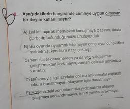 Aşağıdakilerin hangisinde cümleye uygun olmayan
bir deyim kullanılmıştır?
A) Laf lafı açarak memleketi konuşmaya başlıyor, adeta
gurbette bulunduğumuzu unutuyorduk.
B) Bu oyunda oynamak istemeyen genç oyuncu teklifleri
reddetmiş, kendisini naza çekmişti.
C) Yeni stiller denemekten ya da yeni yaklaşımlar
geliştirmekten korkmayın, zamanı gelince gözünüzü
karartın.
D) Bir konuyla ilgili sayfalar dolusu açıklamalar yaparak
okuru bunaltmayın, okuyanın içini daraltmayın.
E) Projenizdeki zorlukların sizi yıldırmasına aldanıp
çalışmayı sonlandırmayın, işinizi yarıda bırakmayın.
