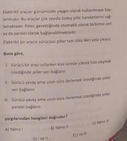 Elektrikli araçlar günümüzde yaygın olarak kullanılmaya bas-
lanmıştır. Bu araçlar çok sayıda özdeş pille hareketlerini sag.
lamaktadır. Piller, gerektiğinde otomatik olarak birbirine seri
ya da paralel olarak bağlanabilmektedir.
Elektrikli bir aracın sürücüsü piller tam dolu iken yola çıkıyor.
Buna göre,
1. Sürücü bir aracı sollarken kısa sürede yüksek hıza ulaşmak
Istediginde piller seri bağlanır.
II. Sürücü yavaş ama uzun süre ilerlemek istediginde piller
seri bağlanır.
III. Sürücü yavaş ama uzun süre ilerlemek istediğinde piller
paralel bağlanır
yargılarından hangileri doğrudur?
C) Yalniz il
A) Yalnız 1
B) Yalniz 11
Eli ve ili
D) i ve 11