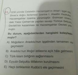 (11./1230 yılında Celalettin Harzemşah'ın Ahlat'ı işgal est
Sivas'a doğru ilerlemesi üzerine I. Alaattin Keykube
Harzemşahlar üzerine yürümüştür. Erzincan civare
daki Yassı Çemen'de yapılan savaşı Türkiye Selcu,
Devleti'nin kazanması ile Harzemşahlar Devleti yik
mıştır.
Bu durum, aşağıdakilerden hangisini kolaylaştı.
mıştır?
A) Moğolların Anadolu'nun işgalinden tamamen vaz
geçmesini
B) Anadolu'nun Moğol istilasına açık hâle gelmesini
C) Türk-İslam birliğinin sağlanmasını
D) Eyyubi-Selçuklu ittifakının kurulmasını
E) Haçlı birliklerinin Kudüs'ü ele geçirmesini
