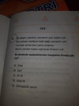 TRI
A
TYT
9.
Bir ateşim, yanarım, dumanım yok, külüm yok
Sen yoksan mekânım belli değil, zamanım yok
Firtinalar içinde beni yalnız bırakma
Benim senden başka sığınacak limanım yok
Bu dizelerde aşağıdakilerden hangisinin örneği yok-
tur?
A) Edat
B) Zarf
C) Ek fiil
D) Sifat-fiil
E) Dönüşlülük zamiri