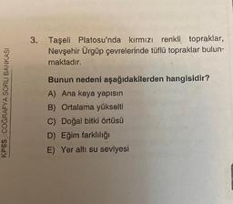 3. Taşeli Platosu'nda kırmızı renkli topraklar,
Nevşehir Ürgüp çevrelerinde tüflü topraklar bulun-
maktadır.
KPSS COĞRAFYA SORU BANKASI
Bunun nedeni aşağıdakilerden hangisidir?
A) Ana kaya yapısın
B) Ortalama yükselti
C) Doğal bitki örtüsü
D) Eğim farklılığı
E) Yer altı su seviyesi
