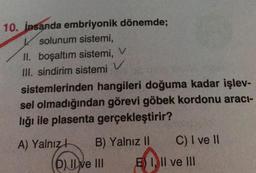 V
10. İnsanda embriyonik dönemde;
K solunum sistemi,
II. boşaltım sistemi, V
III. sindirim sistemi
sistemlerinden hangileri doğuma kadar işlev-
sel olmadığından görevi göbek kordonu aracı-
lığı ile plasenta gerçekleştirir?
A) Yalnız! B) Yalnız II C) I ve II
D) Il ve III E) I, II ve III