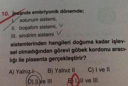 V
10. İnsanda embriyonik dönemde;
K solunum sistemi,
II. boşaltım sistemi, V
III. sindirim sistemi
sistemlerinden hangileri doğuma kadar işlev-
sel olmadığından görevi göbek kordonu aracı-
lığı ile plasenta gerçekleştirir?
A) Yalnız! B) Yalnız II C) I ve II
D) Il ve III E) I, II ve III
