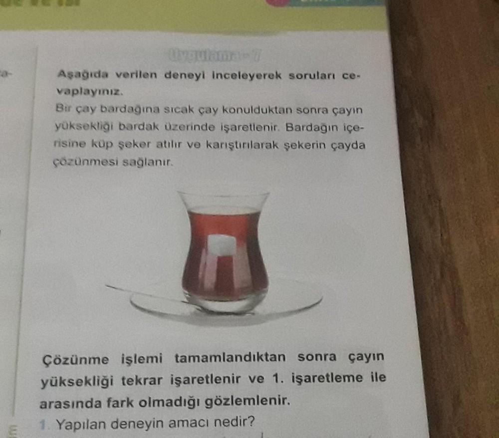 Aşağıda verilen deneyi inceleyerek soruları ce-
vaplayınız
Bir çay bardagina sicak çay konulduktan sonra çayın
yüksekliği bardak üzerinde işaretlenir. Bardagin içe-
risine kup seher atılır ve karıştırılarak şekerin çayda
çözünmesi sağlanır.
A
Çözünme işlem