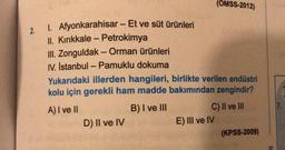 (OMSS-2012)
-
2.
-
-
1. Afyonkarahisar - Et ve süt ürünleri
II. Kırıkkale - Petrokimya
III. Zonguldak - Orman ürünleri
IV. İstanbul - Pamuklu dokuma
Yukarıdaki illerden hangileri, birlikte verilen endüstri
kolu için gerekli ham madde bakımından zengindir?
A) I ve II
B) I ve III
C) II ve III
D) II ve IV
E) III ve IV
(KPSS-2009)