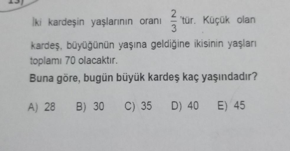2.
iki kardeşin yaşlarının oranı 'tür. Küçük olan
3
kardeş, büyüğünün yaşına geldiğine ikisinin yaşları
toplamı 70 olacaktır.
Buna göre, bugün büyük kardeş kaç yaşındadır?
A) 28 B) 30
B) 30 C) 35 D) 40 E) 45