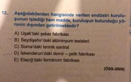 12.
Aşağıdakilerden hangisinde verilen endüstri kurulu-
şunun işlediği ham madde, kuruluşun bulunduğu yö-
renin dışından getirilmektedir?
A) Uşak'taki şeker fabrikası
B) Seydişehir'deki alüminyum tesisleri
C) Soma'daki termik santral
D) İskenderun'daki demir - çelik fabrikası
E) Elazığ'daki ferrokrom fabrikası
(ÖSS-2009)