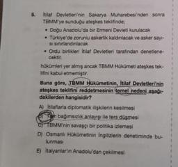 5.
Itilat Devletleri'nin Sakarya Muharebesi'nden sonra
TBMM'ye sunduğu ateşkes teklifinde;
• Doğu Anadolu'da bir Ermeni Devleti kurulacak
• Türkiye'de zorunlu askerlik kaldınlacak ve asker sayi-
si sinırlandınlacak
• Ordu birlikleri İtilaf Devletleri tarafından denetlene-
cektir.
hükümleri yer almış ancak TBMM Hükümeti ateşkes tek-
lifini kabul etmemiştir.
Buna göre, TBMM Hükümetinin, İtilaf Devletleri'nin
ateşkes teklifini reddetmesinin temel nedeni aşağı-
dakilerden hangisidir?
A) Itilafiarla diplomatik ilişkilerin kesilmesi
Oh bağımsızlık anlayışı ile ters düşmesi
TBMM'nin savaşçı bir politika izlemesi
D) Osmanlı Hükümetinin Ingilizlerin denetiminde bu-
lunması
E) Italyanlar'ın Anadolu'dan çekilmesi