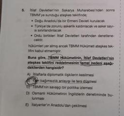 5.
Itilat Devletleri'nin Sakarya Muharebesi'nden sonra
TBMM'ye sunduğu ateşkes teklifinde;
• Doğu Anadolu'da bir Ermeni Devleti kurulacak
• Türkiye'de zorunlu askerlik kaldınlacak ve asker sayi-
si sinırlandınlacak
• Ordu birlikleri İtilaf Devletleri tarafından denetlene-
cektir.
hükümleri yer almış ancak TBMM Hükümeti ateşkes tek-
lifini kabul etmemiştir.
Buna göre, TBMM Hükümetinin, İtilaf Devletleri'nin
ateşkes teklifini reddetmesinin temel nedeni aşağı-
dakilerden hangisidir?
A) Itilafiarla diplomatik ilişkilerin kesilmesi
Oh bağımsızlık anlayışı ile ters düşmesi
TBMM'nin savaşçı bir politika izlemesi
D) Osmanlı Hükümetinin Ingilizlerin denetiminde bu-
lunması
E) Italyanlar'ın Anadolu'dan çekilmesi
