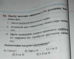 10. Hipofiz bezinden salgılanan/LTH (prolaktin) hor.
monu için;
1.
Meme bezlerinin büyümesini sağlar.
olur.
II. Erkeklerde aşırı salgılanması iktidarsızlığa neden
III. Meme bezlerindeki kasların kasılmasını sağlayıp
süt salgısının bez kanallarına geçmesine neden
olur.
ifadelerinden hangileri söylenemez?
A) Yalnız!
D) II ve III
B) Yalnız III
C) I ve 11
E) I, II ve III