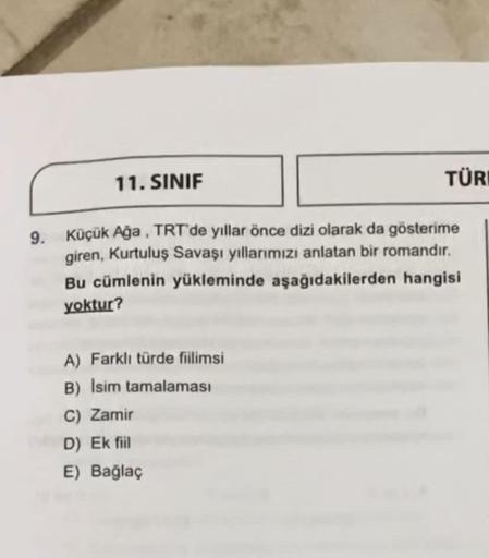 11. SINIF
TÜR
9. Küçük Ağa , TRT'de yıllar önce dizi olarak da gösterime
giren, Kurtuluş Savaşı yıllarımızı anlatan bir romandır.
Bu cümlenin yükleminde aşağıdakilerden hangisi
yoktur?
A) Farklı türde fiilimsi
B) Isim tamalaması
C) Zamir
D) Ek fiil
E) Bağl