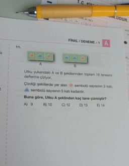 T.C kins
UNLUDUR.
OMLIK NO
alilalele
KIT
T
FİNAL / DENEME-1 A
11.
ak
1
AL
A
B.
-
Utku yukarıdaki A ve B şekillerinden toplam 16 tanesini
defterine çiziyor.
Çizdiği şekillerde yer alan sembolü sayısının 3 katı,
sembolü sayısının 5 katı kadardır.
Buna göre, Utku A şeklinden kaç tane çizmiştir?
A) 9
B) 10 C) 12 D) 13 E) 14
1
1
1
1
1
1
1
1