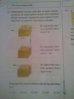 TYT Temel Matematik
39.
D
38. Dikdörtgenler prizması şeklindeki eş peynir kalıpları
aynıtlarına dik olacak şekilde ve birer birim aralıklarla
dilimlere ayrılacaktır. Aşağıda bir peynir kalıbının kesim
doğrultusu ve yapılacak kesim sayısı verilmiştir.
Bu doğrultuda yapıl-
ması gereken kesim
sayısı 5 tir.
ABC
alts
tas
sb
Bu
A)
Bu doğrultuda yapıl-
ması gereken kesim
sayısı 11 dir.
Bu doğrultuda yapıl-
ması gereken kesim
sayısı 9 dur.
Buna göre bir peynir kalbinin hacmi kaç birimküp-
endemik
A) 495
B) 540
C) 550
D) 600
E) 720