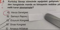 5.
Kurtuluş Savaşı sürecinde aşağıdaki gelişmele
den hangisinde manda ve himayenin reddine yö
nelik karar alınmamıştır?
o
A) Havza Genelgesi
B) Samsun Raporu
Erzurum Kongresi
DT Sivas Kongresi
E Amasya Mülakatı